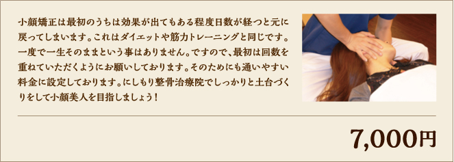 小顔矯正は最初のうちは効果が出てもある程度日数が経つと元に戻ってしまいます。これはダイエットや筋力トレーニングと同じです。一度で一生そのままという事はありません。ですので、最初は回数を重ねていただくようにお願いしております。そのためにも通いやすい料金に設定しております。にしもり整骨治療院でしっかりと土台づくりをして小顔美人を目指しましょう！ 7,000円