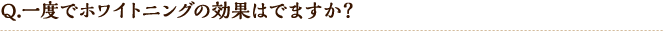 Q.一度でホワイトニングの効果はでますか?