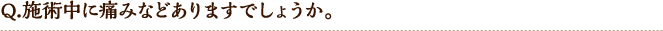 Q.施術中に痛みなどありますでしょうか。