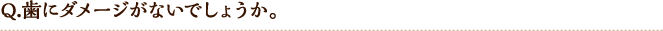 Q.歯にダメージがないでしょうか。