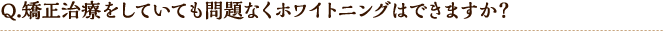 Q.矯正治療をしていても問題なくホワイトニングはできますか?